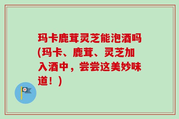 玛卡鹿茸灵芝能泡酒吗(玛卡、鹿茸、灵芝加入酒中,尝尝这美妙味道!) 玛卡鹿茸灵芝能泡酒吗(玛卡、鹿茸、灵芝加入酒中,尝尝这美妙味道!)