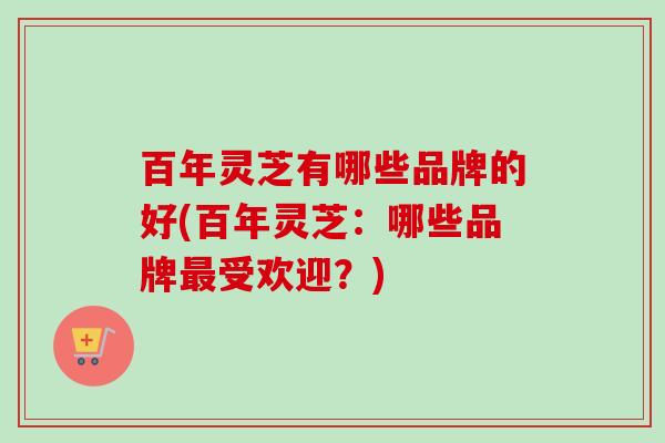 百年灵芝有哪些品牌的好(百年灵芝：哪些品牌受欢迎？)