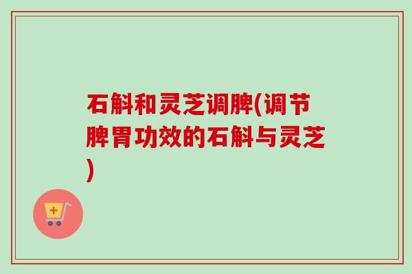 石斛和灵芝调脾(调节脾胃功效的石斛与灵芝) 石斛和灵芝调脾(调节脾胃功效的石斛与灵芝)