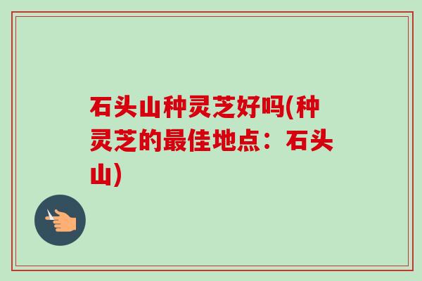 石头山种灵芝好吗(种灵芝的佳地点:石头山) 石头山种灵芝好吗(种灵芝的佳地点:石头山)