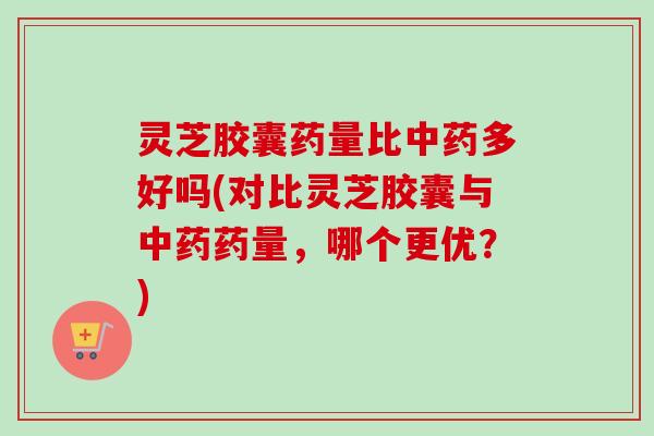 灵芝胶囊药量比多好吗(对比灵芝胶囊与药量，哪个更优？)