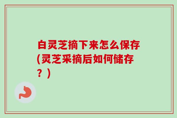 白灵芝摘下来怎么保存(灵芝采摘后如何储存?) 白灵芝摘下来怎么保存(灵芝采摘后如何储存?)