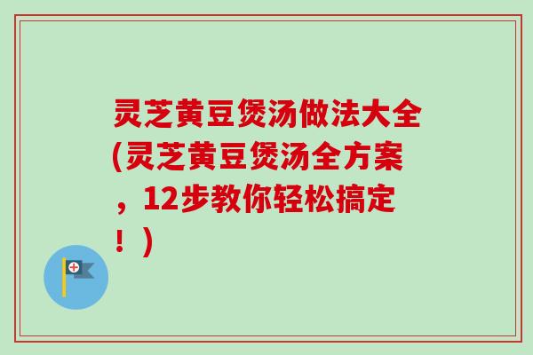 灵芝黄豆煲汤做法大全(灵芝黄豆煲汤全方案,12步教你轻松搞定!) 灵芝黄豆煲汤做法大全(灵芝黄豆煲汤全方案,12步教你轻松搞定!)