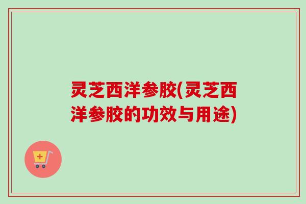 灵芝西洋参胶(灵芝西洋参胶的功效与用途) 灵芝西洋参胶(灵芝西洋参胶的功效与用途)
