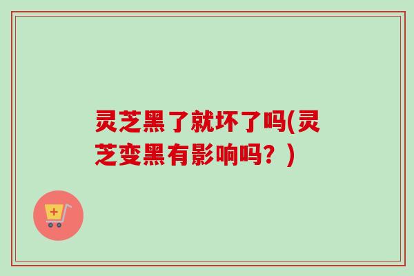 灵芝黑了就坏了吗(灵芝变黑有影响吗?) 灵芝黑了就坏了吗(灵芝变黑有影响吗?)