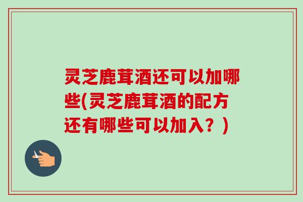 灵芝鹿茸酒还可以加哪些(灵芝鹿茸酒的配方还有哪些可以加入？)