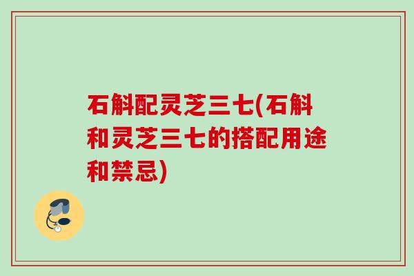 石斛配灵芝三七(石斛和灵芝三七的搭配用途和禁忌)