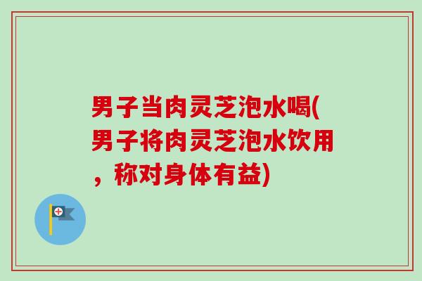 男子当肉灵芝泡水喝(男子将肉灵芝泡水饮用,称对身体有益) 男子当肉灵芝泡水喝(男子将肉灵芝泡水饮用,称对身体有益)