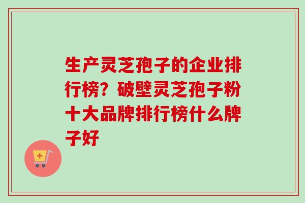 生产灵芝孢子的企业排行榜？破壁灵芝孢子粉十大品牌排行榜什么牌子好