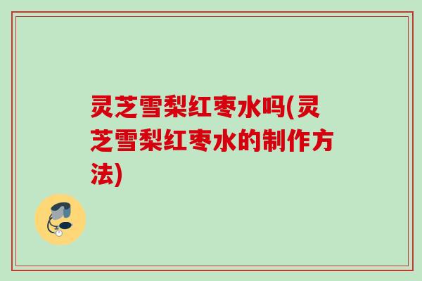 灵芝雪梨红枣水吗(灵芝雪梨红枣水的制作方法)
