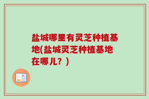 盐城哪里有灵芝种植基地(盐城灵芝种植基地在哪儿？)