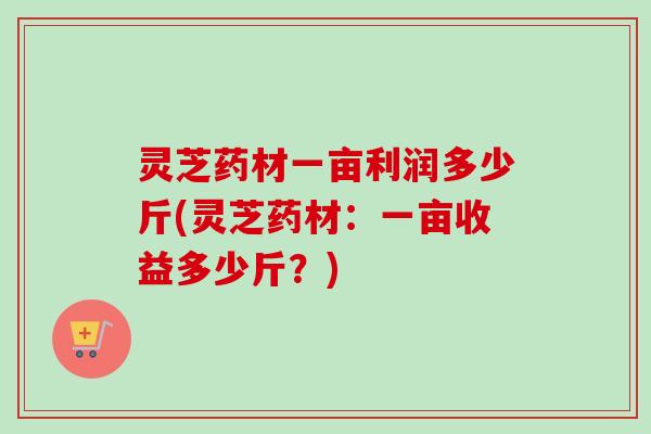 灵芝药材一亩利润多少斤(灵芝药材：一亩收益多少斤？)