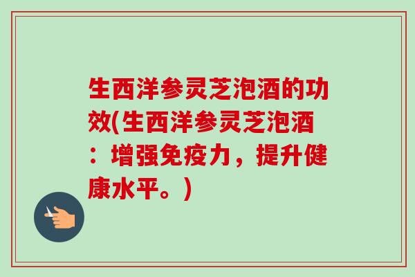 生西洋参灵芝泡酒的功效(生西洋参灵芝泡酒:增强免疫力,提升健康水平。) 生西洋参灵芝泡酒的功效(生西洋参灵芝泡酒:增强免疫力,提升健康水平。)