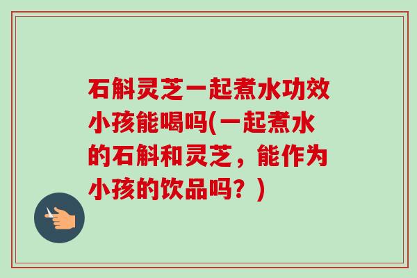石斛灵芝一起煮水功效小孩能喝吗(一起煮水的石斛和灵芝，能作为小孩的饮品吗？)