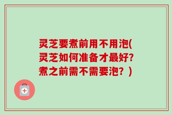 灵芝要煮前用不用泡(灵芝如何准备才好?煮之前需不需要泡?) 灵芝要煮前用不用泡(灵芝如何准备才好?煮之前需不需要泡?)