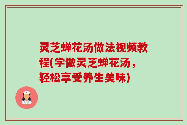 灵芝蝉花汤做法视频教程(学做灵芝蝉花汤,轻松享受养生美味) 灵芝蝉花汤做法视频教程(学做灵芝蝉花汤,轻松享受养生美味)