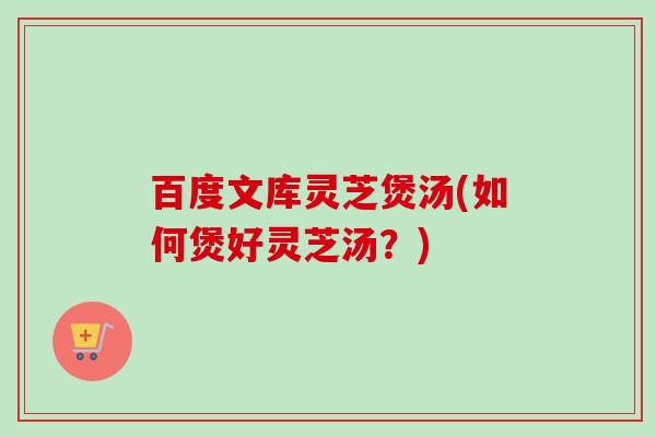 百度文库灵芝煲汤(如何煲好灵芝汤？)