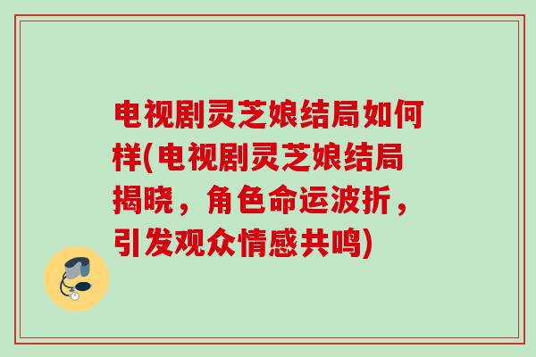 电视剧灵芝娘结局如何样(电视剧灵芝娘结局揭晓,角色命运波折,引发观众情感共鸣) 电视剧灵芝娘结局如何样(电视剧灵芝娘结局揭晓,角色命运波折,引发观众情感共鸣)
