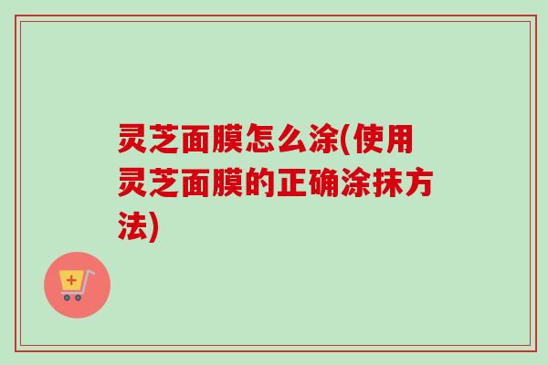 灵芝面膜怎么涂(使用灵芝面膜的正确涂抹方法)