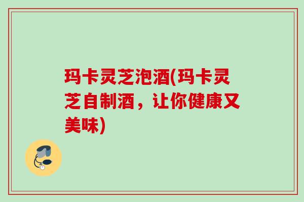 玛卡灵芝泡酒(玛卡灵芝自制酒，让你健康又美味)
