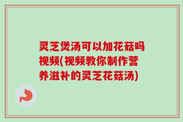 灵芝煲汤可以加花菇吗视频(视频教你制作营养滋补的灵芝花菇汤) 灵芝煲汤可以加花菇吗视频(视频教你制作营养滋补的灵芝花菇汤)