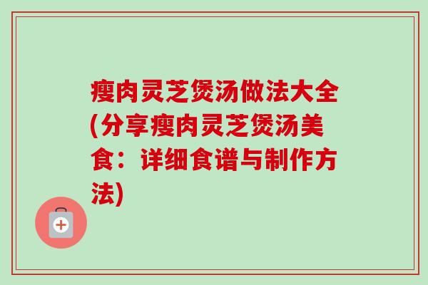 瘦肉灵芝煲汤做法大全(分享瘦肉灵芝煲汤美食:详细食谱与制作方法) 瘦肉灵芝煲汤做法大全(分享瘦肉灵芝煲汤美食:详细食谱与制作方法)