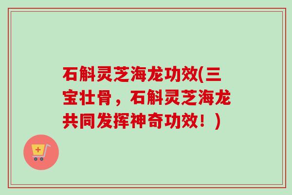 石斛灵芝海龙功效(三宝壮骨,石斛灵芝海龙共同发挥神奇功效!) 石斛灵芝海龙功效(三宝壮骨,石斛灵芝海龙共同发挥神奇功效!)