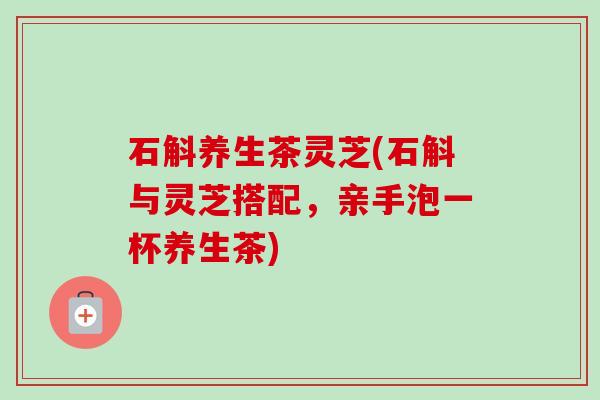 石斛养生茶灵芝(石斛与灵芝搭配,亲手泡一杯养生茶) 石斛养生茶灵芝(石斛与灵芝搭配,亲手泡一杯养生茶)