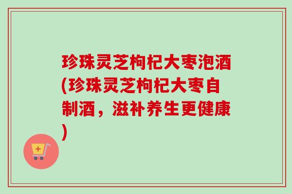 珍珠灵芝枸杞大枣泡酒(珍珠灵芝枸杞大枣自制酒,滋补养生更健康) 珍珠灵芝枸杞大枣泡酒(珍珠灵芝枸杞大枣自制酒,滋补养生更健康)