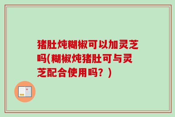 猪肚炖糊椒可以加灵芝吗(糊椒炖猪肚可与灵芝配合使用吗？)