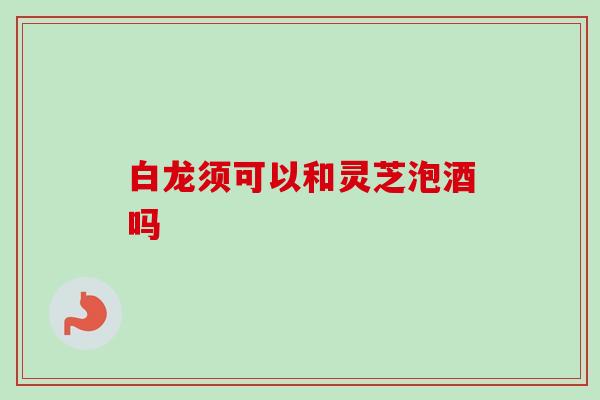 白龙须可以和灵芝泡酒吗 白龙须可以和灵芝泡酒吗