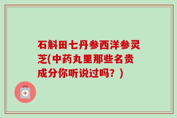 石斛田七丹参西洋参灵芝(丸里那些名贵成分你听说过吗?) 石斛田七丹参西洋参灵芝(丸里那些名贵成分你听说过吗?)