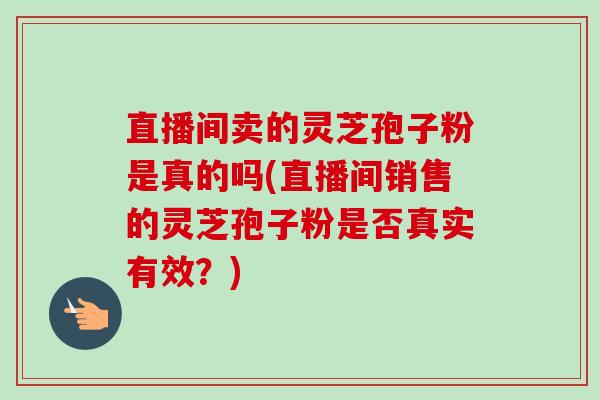 直播间卖的灵芝孢子粉是真的吗(直播间销售的灵芝孢子粉是否真实有效?) 直播间卖的灵芝孢子粉是真的吗(直播间销售的灵芝孢子粉是否真实有效?)