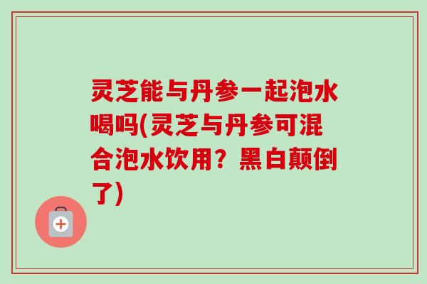 灵芝能与丹参一起泡水喝吗(灵芝与丹参可混合泡水饮用？黑白颠倒了)