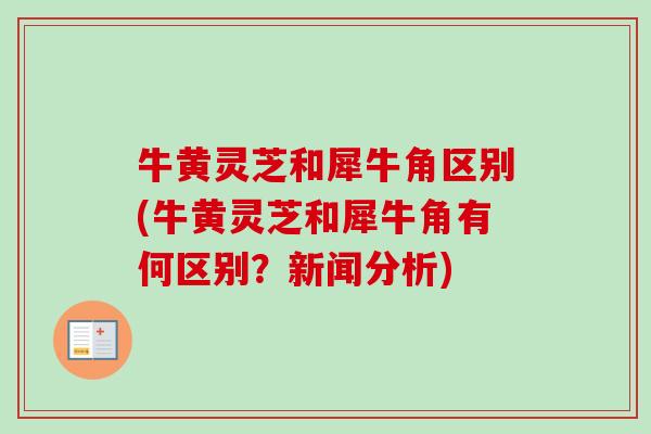 牛黄灵芝和犀牛角区别(牛黄灵芝和犀牛角有何区别?新闻分析) 牛黄灵芝和犀牛角区别(牛黄灵芝和犀牛角有何区别?新闻分析)