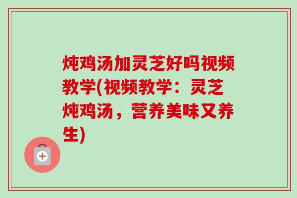 炖鸡汤加灵芝好吗视频教学(视频教学：灵芝炖鸡汤，营养美味又养生)