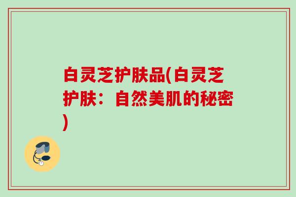 白灵芝护肤品(白灵芝护肤:自然美肌的秘密) 白灵芝护肤品(白灵芝护肤:自然美肌的秘密)