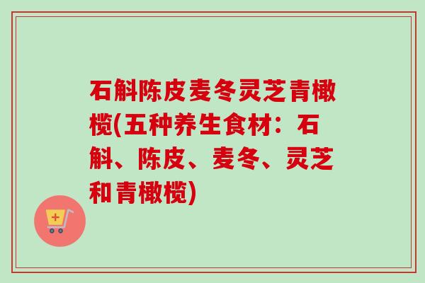 石斛陈皮麦冬灵芝青橄榄(五种养生食材:石斛、陈皮、麦冬、灵芝和青橄榄) 石斛陈皮麦冬灵芝青橄榄(五种养生食材:石斛、陈皮、麦冬、灵芝和青橄榄)