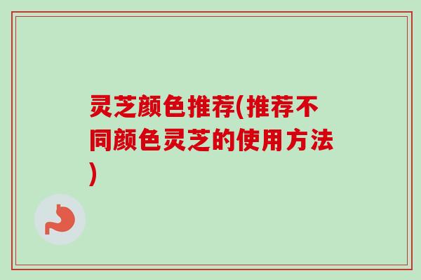 灵芝颜色推荐(推荐不同颜色灵芝的使用方法) 灵芝颜色推荐(推荐不同颜色灵芝的使用方法)