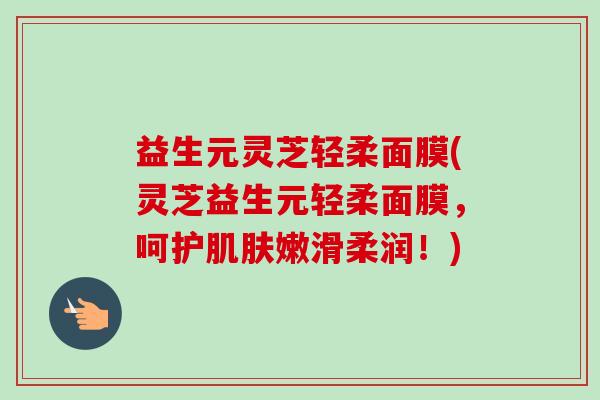 益生元灵芝轻柔面膜(灵芝益生元轻柔面膜,呵护嫩滑柔润!) 益生元灵芝轻柔面膜(灵芝益生元轻柔面膜,呵护嫩滑柔润!)