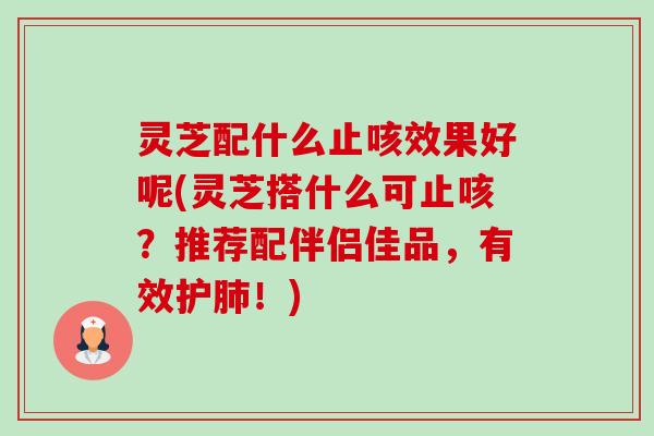 灵芝配什么止咳效果好呢(灵芝搭什么可止咳?推荐配伴侣佳品,有效护!) 灵芝配什么止咳效果好呢(灵芝搭什么可止咳?推荐配伴侣佳品,有效护!)
