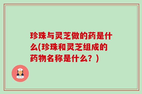 珍珠与灵芝做的药是什么(珍珠和灵芝组成的名称是什么？)