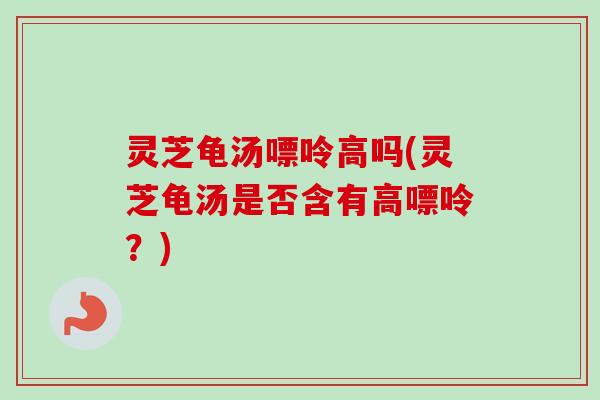 灵芝龟汤嘌呤高吗(灵芝龟汤是否含有高嘌呤?) 灵芝龟汤嘌呤高吗(灵芝龟汤是否含有高嘌呤?)
