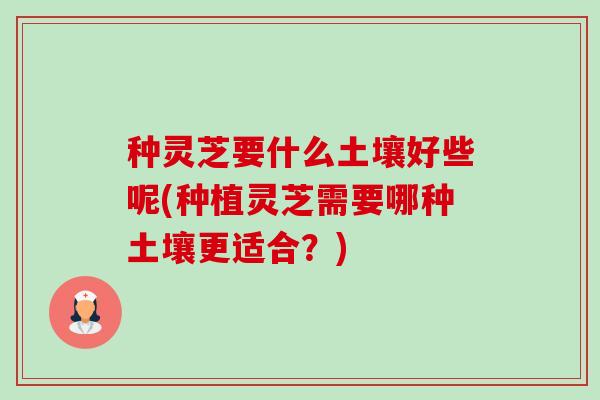种灵芝要什么土壤好些呢(种植灵芝需要哪种土壤更适合？)