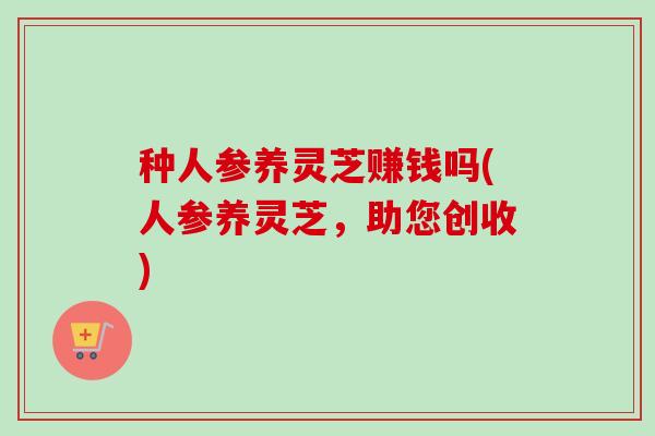 种人参养灵芝赚钱吗(人参养灵芝,助您创收) 种人参养灵芝赚钱吗(人参养灵芝,助您创收)