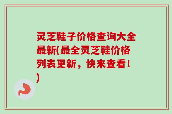 灵芝鞋子价格查询大全新(全灵芝鞋价格列表更新,快来查看!) 灵芝鞋子价格查询大全新(全灵芝鞋价格列表更新,快来查看!)