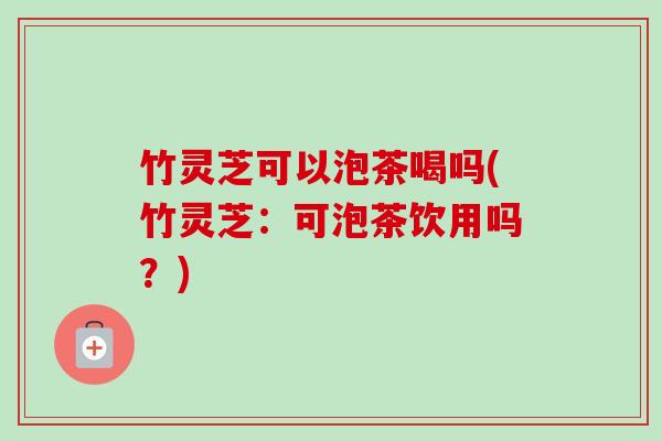竹灵芝可以泡茶喝吗(竹灵芝:可泡茶饮用吗?) 竹灵芝可以泡茶喝吗(竹灵芝:可泡茶饮用吗?)