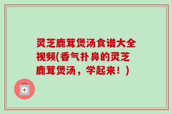 灵芝鹿茸煲汤食谱大全视频(香气扑鼻的灵芝鹿茸煲汤,学起来!) 灵芝鹿茸煲汤食谱大全视频(香气扑鼻的灵芝鹿茸煲汤,学起来!)