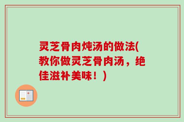 灵芝骨肉炖汤的做法(教你做灵芝骨肉汤,绝佳滋补美味!) 灵芝骨肉炖汤的做法(教你做灵芝骨肉汤,绝佳滋补美味!)