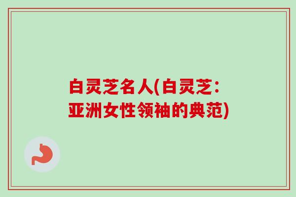 白灵芝名人(白灵芝:亚洲女性领袖的典范) 白灵芝名人(白灵芝:亚洲女性领袖的典范)